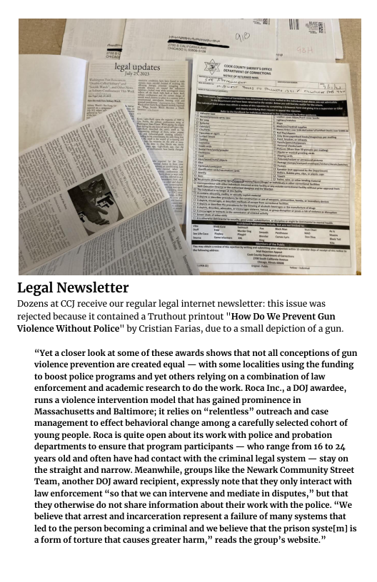 Legal Newsletter  Dozens at CCJ receive our regular legal internet newsletter: this issue was rejected because it contained a Truthout printout "How Do We Prevent Gun Violence Without Police" by Cristian Farias, due to a small depiction of a gun.  “Yetacloser look at some of these awards shows that not all conceptions of gun violence prevention are created equal — with some localities using the funding to boost police programs and yet others relying on a combination of law enforcement and academic research to do the work. Roca Inc., a DO awardee, runsa violence intervention model that has gained prominence in Massachusetts and Baltimore; i relies on “relentless” outreach and case ‘management to effect behavioral change among a carefully selected cohort of young people. Roca s quite open about its work with police and probation departments to ensure that program participants — who range from 16 to 24, years old and often have had contact with the eriminal legal system — stay on the straight and narrow. Meanwhile, groups like the Newark Community Street ‘Team, another DOJ award recipient, expressly note that they only interact with law enforcement “so that we can intervene and mediate in disputes,” but that they otherwise do not share information about their work with the police. “We believe that arrest and incarceration representa failure of many systems that ledto the person becoming a criminal and we believe that the prison syste{m] is aform of torture that causes greater harm,” reads the group’s website.” 